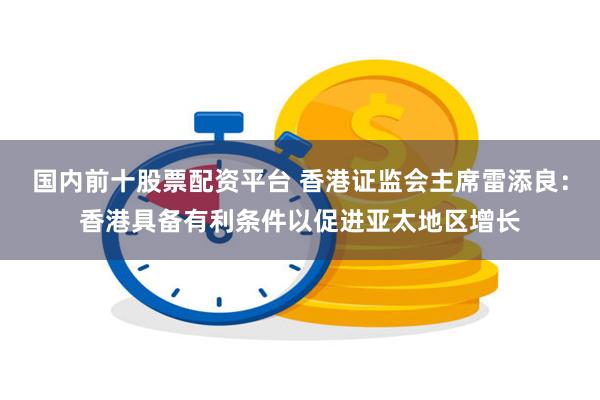 国内前十股票配资平台 香港证监会主席雷添良：香港具备有利条件以促进亚太地区增长
