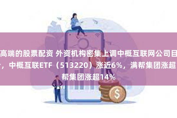 高端的股票配资 外资机构密集上调中概互联网公司目标价，中概互联ETF（513220）涨近6%，满帮集团涨超14%
