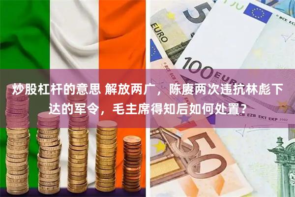 炒股杠杆的意思 解放两广，陈赓两次违抗林彪下达的军令，毛主席得知后如何处置？