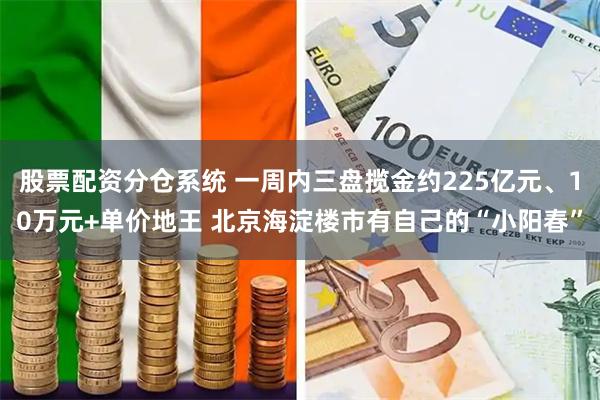 股票配资分仓系统 一周内三盘揽金约225亿元、10万元+单价地王 北京海淀楼市有自己的“小阳春”