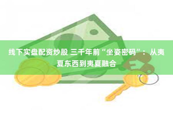 线下实盘配资炒股 三千年前“坐姿密码”：从夷夏东西到夷夏融合