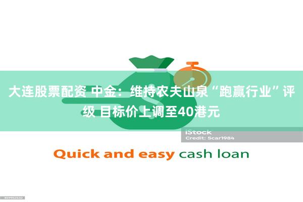 大连股票配资 中金：维持农夫山泉“跑赢行业”评级 目标价上调至40港元