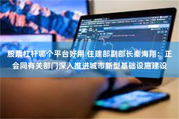 股票杠杆哪个平台好用 住建部副部长秦海翔：正会同有关部门深入推进城市新型基础设施建设