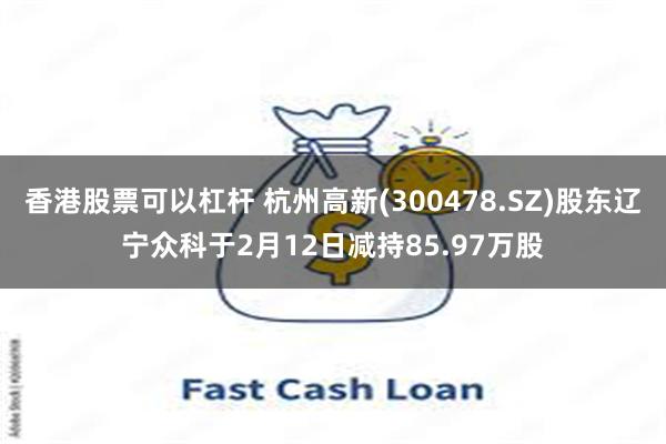 香港股票可以杠杆 杭州高新(300478.SZ)股东辽宁众科于2月12日减持85.97万股