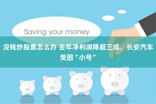 没钱炒股票怎么办 去年净利润降超三成，长安汽车受困“小号”
