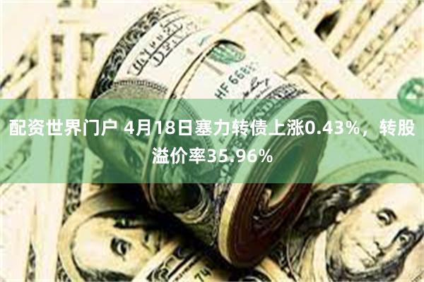 配资世界门户 4月18日塞力转债上涨0.43%，转股溢价率35.96%
