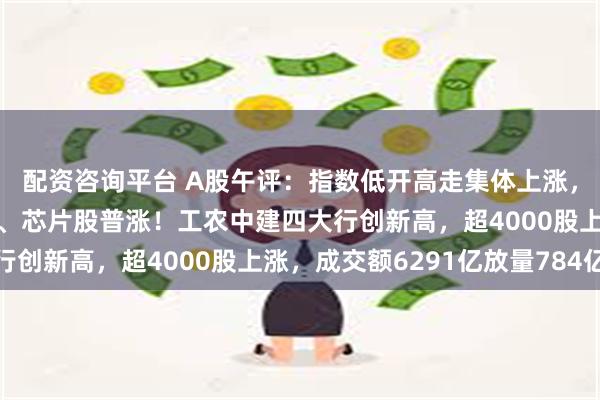 配资咨询平台 A股午评：指数低开高走集体上涨，创指涨超1%，黄金股、芯片股普涨！工农中建四大行创新高，超4000股上涨，成交额6291亿放量784亿
