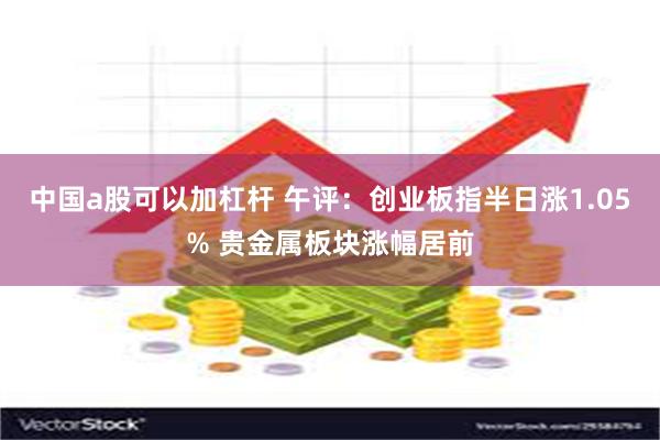 中国a股可以加杠杆 午评：创业板指半日涨1.05% 贵金属板块涨幅居前