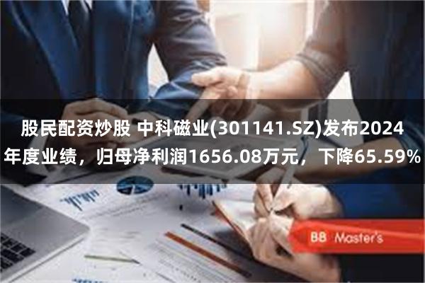 股民配资炒股 中科磁业(301141.SZ)发布2024年度业绩，归母净利润1656.08万元，下降65.59%