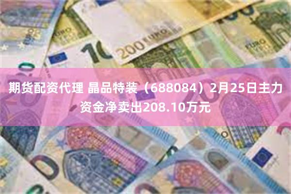 期货配资代理 晶品特装（688084）2月25日主力资金净卖出208.10万元