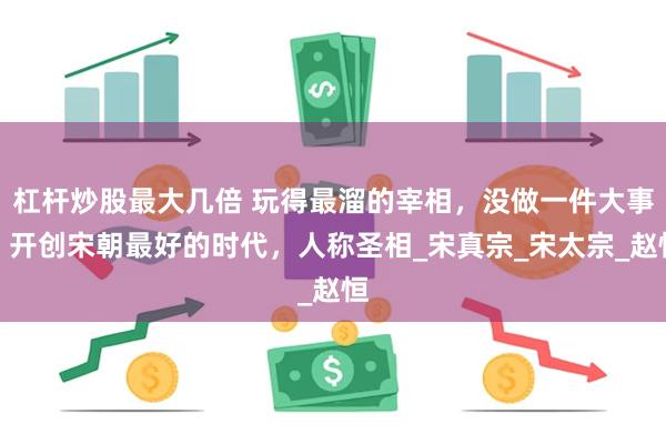 杠杆炒股最大几倍 玩得最溜的宰相，没做一件大事，开创宋朝最好的时代，人称圣相_宋真宗_宋太宗_赵恒