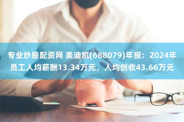 专业炒股配资网 美迪凯(688079)年报：2024年员工人均薪酬13.34万元，人均创收43.66万元