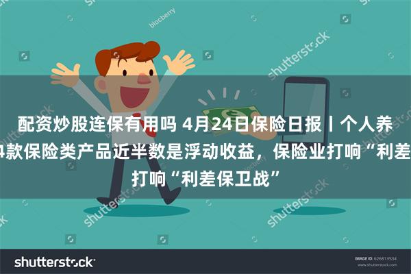 配资炒股连保有用吗 4月24日保险日报丨个人养老金114款保险类产品近半数是浮动收益，保险业打响“利差保卫战”