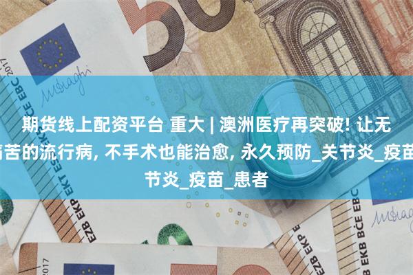 期货线上配资平台 重大 | 澳洲医疗再突破! 让无数人痛苦的流行病, 不手术也能治愈, 永久预防_关节炎_疫苗_患者