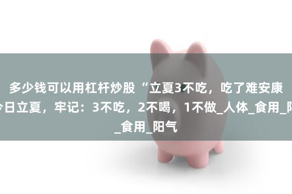 多少钱可以用杠杆炒股 “立夏3不吃，吃了难安康”今日立夏，牢记：3不吃，2不喝，1不做_人体_食用_阳气
