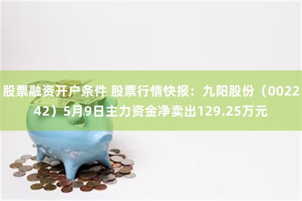 股票融资开户条件 股票行情快报：九阳股份（002242）5月9日主力资金净卖出129.25万元