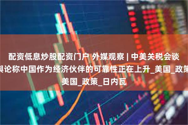 配资低息炒股配资门户 外媒观察 | 中美关税会谈后 国际舆论称中国作为经济伙伴的可靠性正在上升_美国_政策_日内瓦