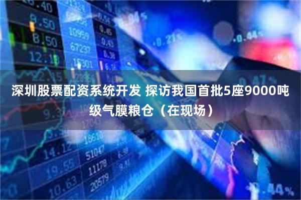 深圳股票配资系统开发 探访我国首批5座9000吨级气膜粮仓（在现场）