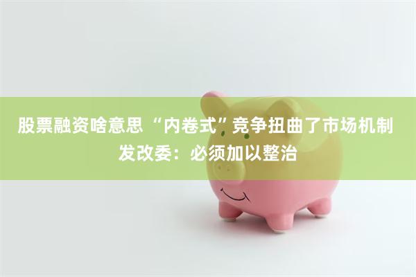 股票融资啥意思 “内卷式”竞争扭曲了市场机制 发改委：必须加以整治
