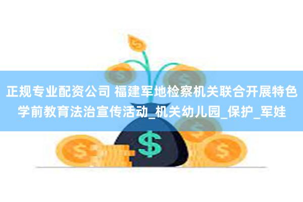 正规专业配资公司 福建军地检察机关联合开展特色学前教育法治宣传活动_机关幼儿园_保护_军娃