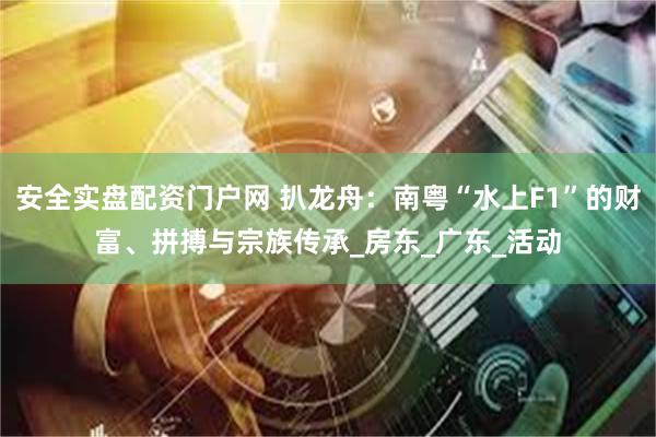 安全实盘配资门户网 扒龙舟：南粤“水上F1”的财富、拼搏与宗族传承_房东_广东_活动