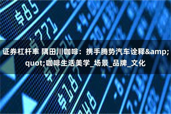 证券杠杆率 隅田川咖啡：携手腾势汽车诠释&quot;咖啡生活美学_场景_品牌_文化