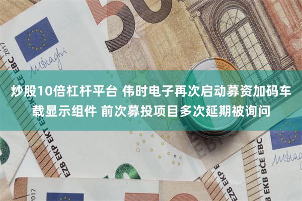炒股10倍杠杆平台 伟时电子再次启动募资加码车载显示组件 前次募投项目多次延期被询问