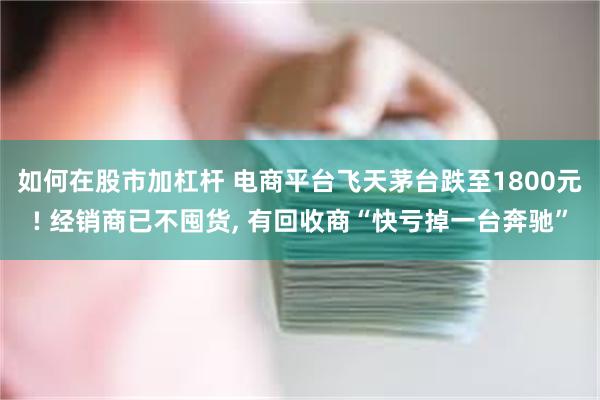如何在股市加杠杆 电商平台飞天茅台跌至1800元! 经销商已不囤货, 有回收商“快亏掉一台奔驰”