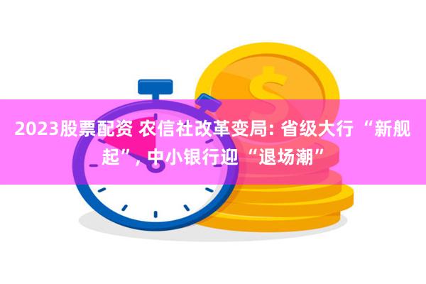 2023股票配资 农信社改革变局: 省级大行 “新舰起”, 中小银行迎 “退场潮”