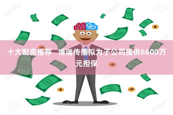 十大配资推荐   博瑞传播拟为子公司提供6600万元担保