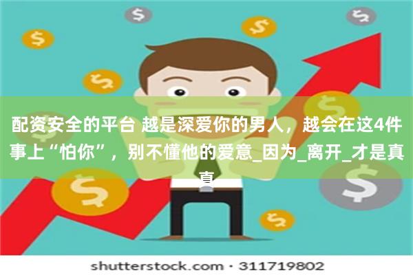配资安全的平台 越是深爱你的男人，越会在这4件事上“怕你”，别不懂他的爱意_因为_离开_才是真