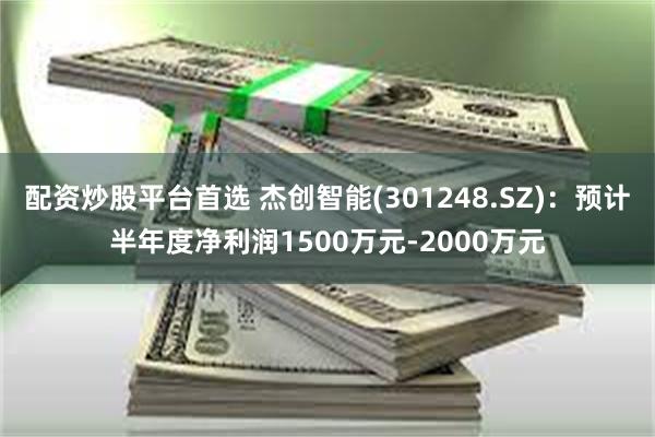 配资炒股平台首选 杰创智能(301248.SZ)：预计半年度净利润1500万元-2000万元
