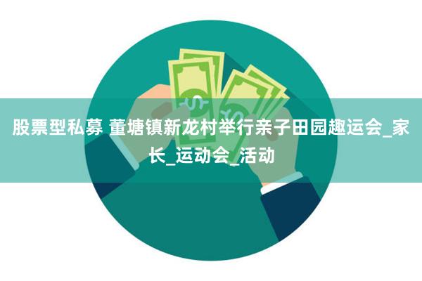 股票型私募 董塘镇新龙村举行亲子田园趣运会_家长_运动会_活动