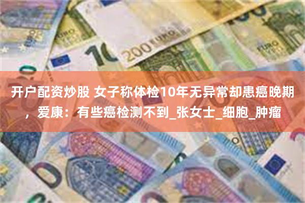 开户配资炒股 女子称体检10年无异常却患癌晚期，爱康：有些癌检测不到_张女士_细胞_肿瘤