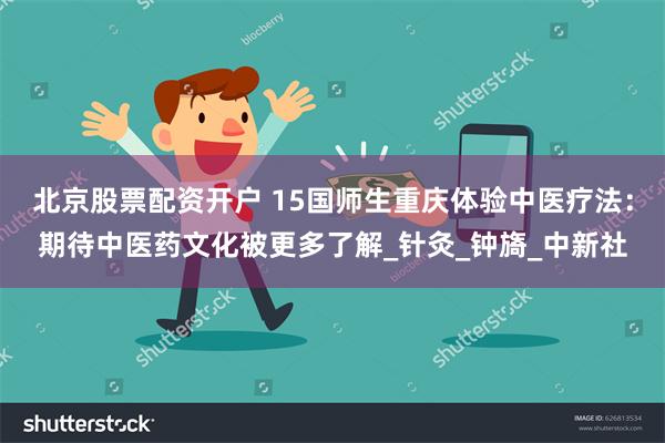 北京股票配资开户 15国师生重庆体验中医疗法：期待中医药文化被更多了解_针灸_钟旖_中新社