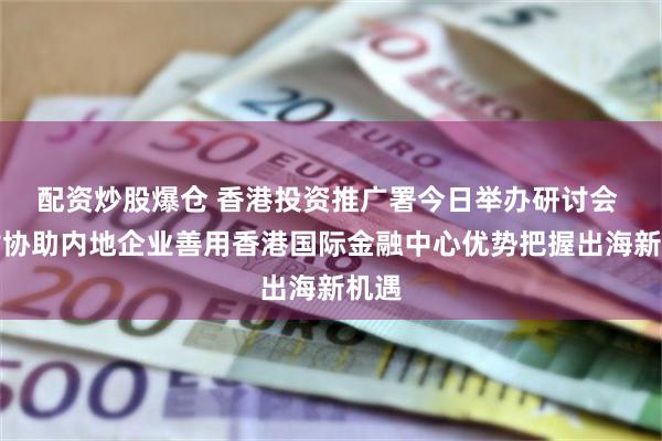 配资炒股爆仓 香港投资推广署今日举办研讨会 探讨协助内地企业善用香港国际金融中心优势把握出海新机遇