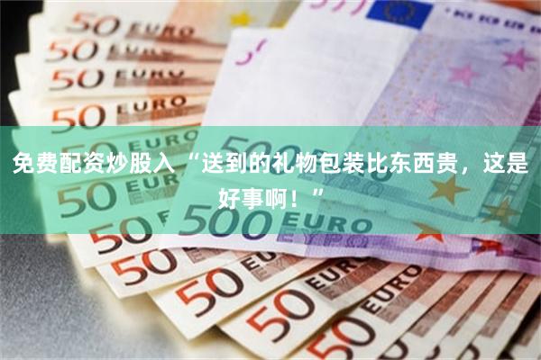 免费配资炒股入 “送到的礼物包装比东西贵，这是好事啊！”