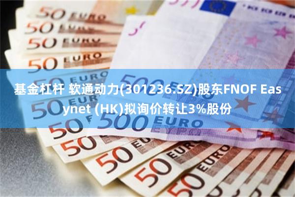 基金杠杆 软通动力(301236.SZ)股东FNOF Easynet (HK)拟询价转让3%股份