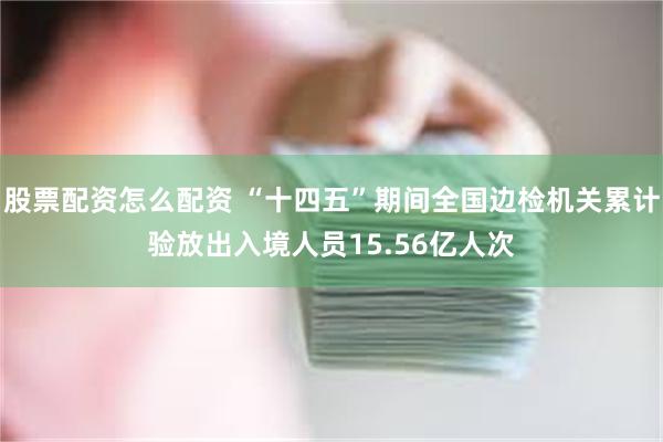 股票配资怎么配资 “十四五”期间全国边检机关累计验放出入境人员15.56亿人次