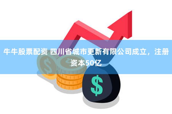 牛牛股票配资 四川省城市更新有限公司成立，注册资本50亿