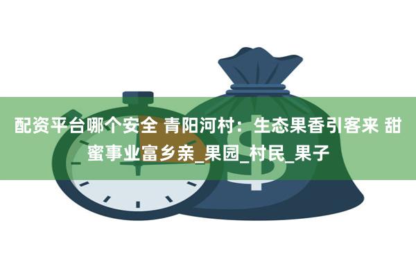 配资平台哪个安全 青阳河村：生态果香引客来 甜蜜事业富乡亲_果园_村民_果子