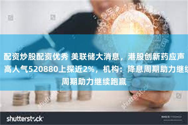 配资炒股配资优秀 美联储大消息，港股创新药应声走强，高人气520880上探近2%，机构：降息周期助力继续跑赢