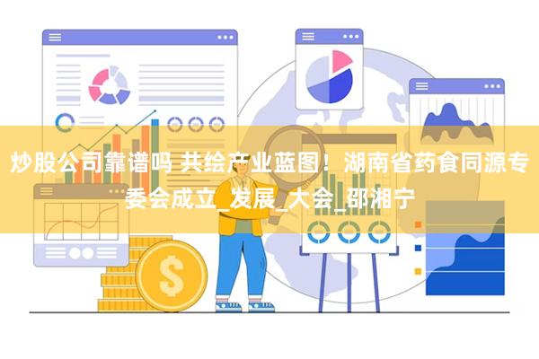 炒股公司靠谱吗 共绘产业蓝图！湖南省药食同源专委会成立_发展_大会_邵湘宁