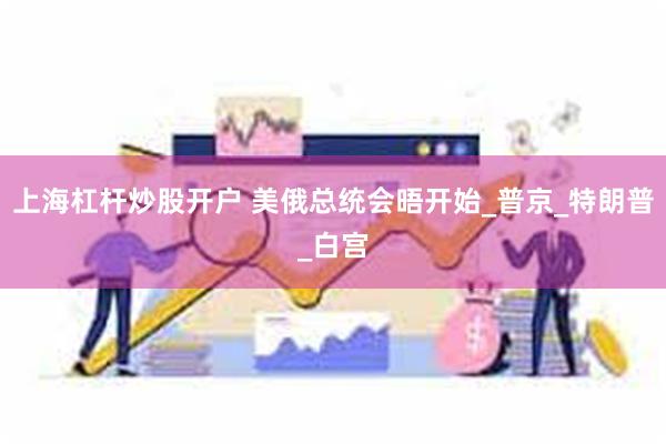 上海杠杆炒股开户 美俄总统会晤开始_普京_特朗普_白宫