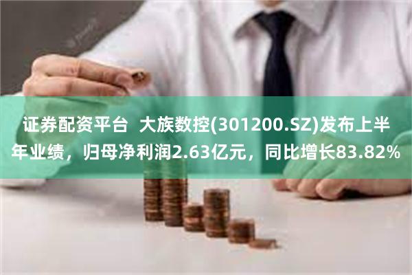 证券配资平台  大族数控(301200.SZ)发布上半年业绩，归母净利润2.63亿元，同比增长83.82%